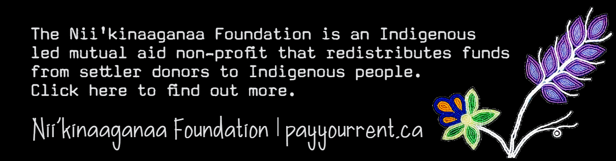 Black background with beaded flowers to the right.  The Nii'kinaaganaa Foundation is an Indigenous led mutual aid non profit that redistributes funds from settler donors to Indigenous people. Click here to find out more. Nii'kinaaganaa Foundation | payyourrent.ca