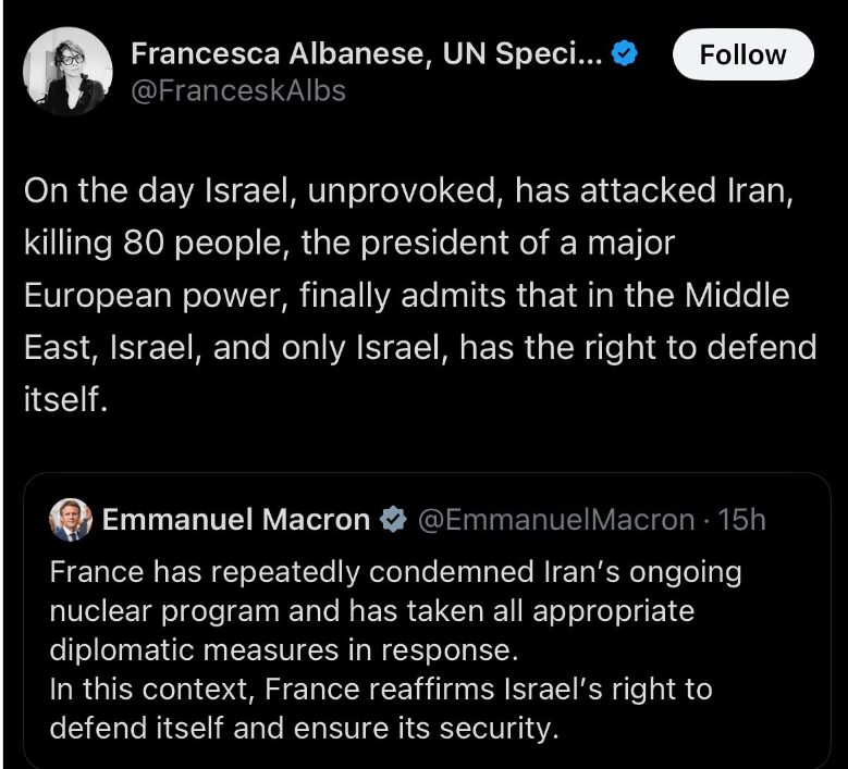Twitter post. French President Macron says"France has repeatedly condemned Iran's ongoing nuclear program and has taken all appropriate diplomatic measures in response. In this context, France affirms Israel's right to defend itself and ensure its security" Francesca Albanese retweets it with this response: On the day Israel, unprovoked, has attacke Iran, killing 80 people, the president of a major European power finally admits that in the Middle East, Israel and only Israel has the right to defend itself.